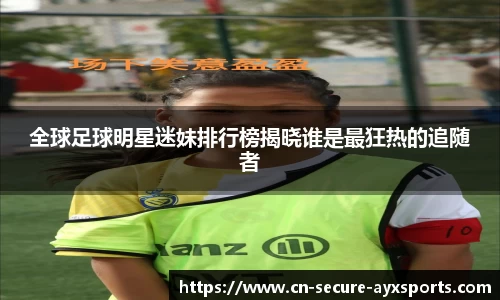 全球足球明星迷妹排行榜揭晓谁是最狂热的追随者